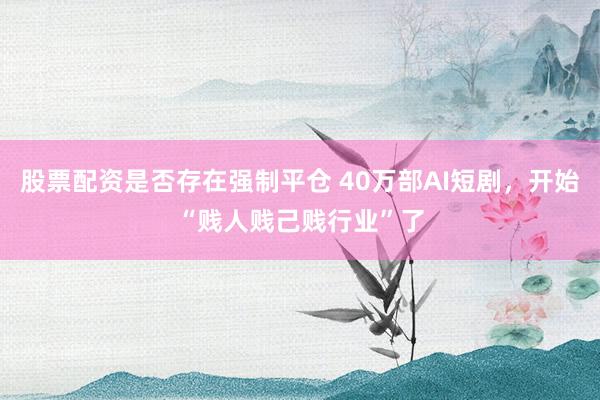 股票配资是否存在强制平仓 40万部AI短剧，开始“贱人贱己贱行业”了