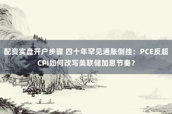 配资实盘开户步骤 四十年罕见通胀倒挂：PCE反超CPI如何改写美联储加息节奏？