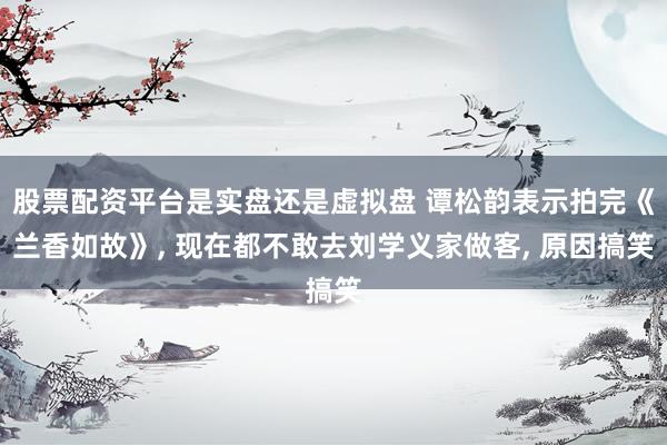 股票配资平台是实盘还是虚拟盘 谭松韵表示拍完《兰香如故》, 现在都不敢去刘学义家做客, 原因搞笑