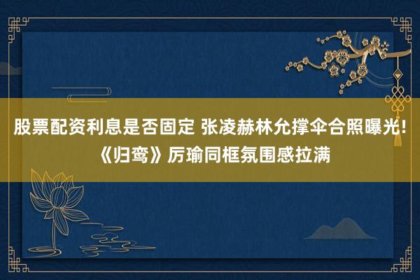 股票配资利息是否固定 张凌赫林允撑伞合照曝光! 《归鸾》厉瑜同框氛围感拉满
