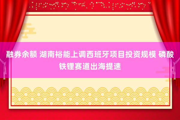融券余额 湖南裕能上调西班牙项目投资规模 磷酸铁锂赛道出海提速