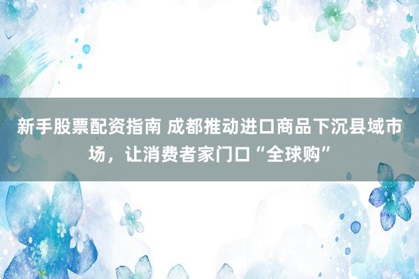 新手股票配资指南 成都推动进口商品下沉县域市场，让消费者家门口“全球购”