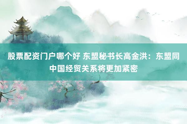股票配资门户哪个好 东盟秘书长高金洪：东盟同中国经贸关系将更加紧密