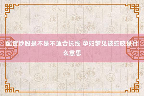 配资炒股是不是不适合长线 孕妇梦见被蛇咬是什么意思