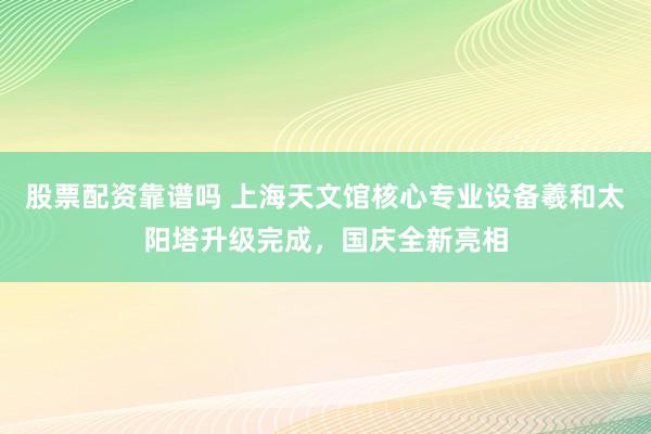 股票配资靠谱吗 上海天文馆核心专业设备羲和太阳塔升级完成，国庆全新亮相