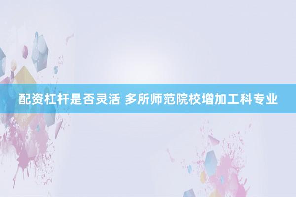 配资杠杆是否灵活 多所师范院校增加工科专业