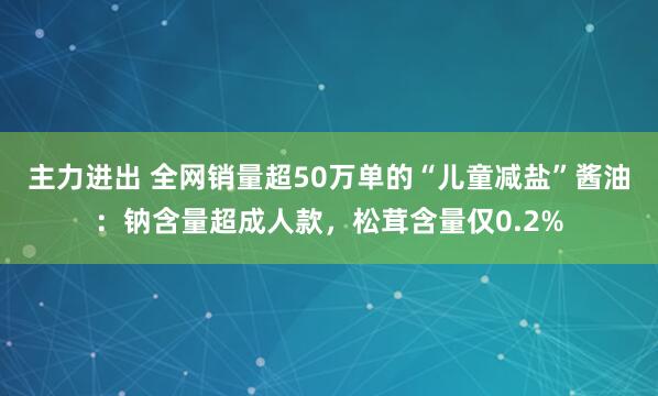主力进出 全网销量超50万单的“儿童减盐”酱油：钠含量超成人款，松茸含量仅0.2%