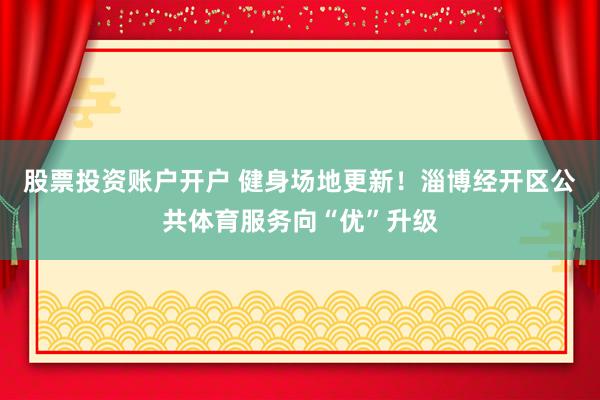 股票投资账户开户 健身场地更新！淄博经开区公共体育服务向“优”升级
