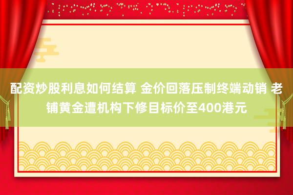 配资炒股利息如何结算 金价回落压制终端动销 老铺黄金遭机构下修目标价至400港元
