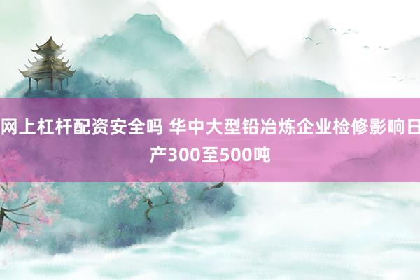 网上杠杆配资安全吗 华中大型铅冶炼企业检修影响日产300至500吨