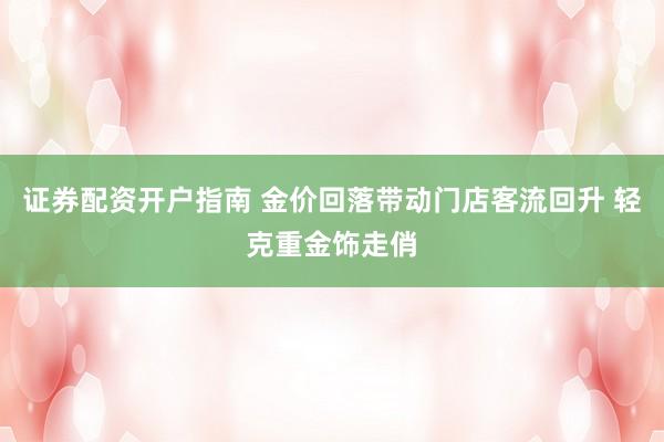 证券配资开户指南 金价回落带动门店客流回升 轻克重金饰走俏