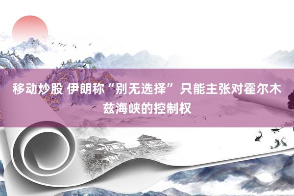 移动炒股 伊朗称“别无选择” 只能主张对霍尔木兹海峡的控制权