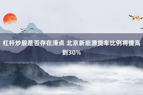 杠杆炒股是否存在滑点 北京新能源货车比例将提高到30%