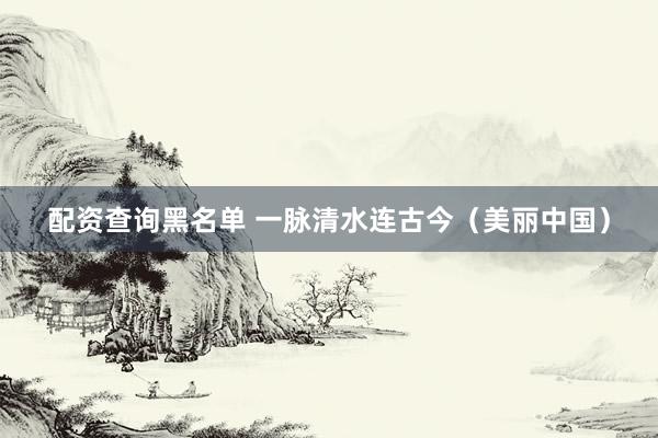 配资查询黑名单 一脉清水连古今（美丽中国）