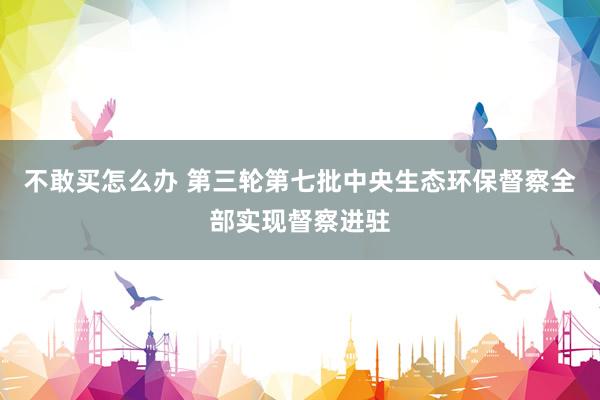 不敢买怎么办 第三轮第七批中央生态环保督察全部实现督察进驻