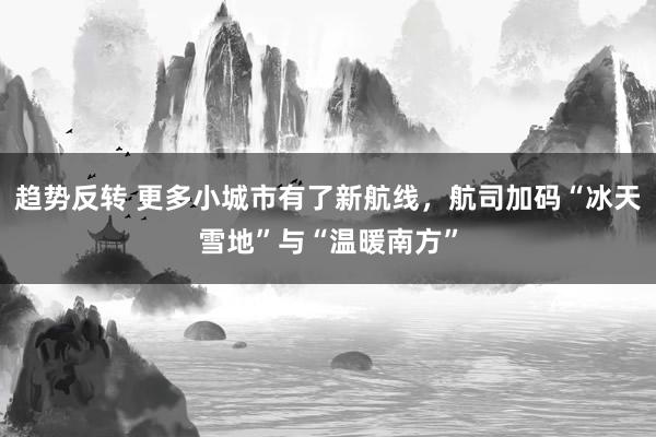 趋势反转 更多小城市有了新航线，航司加码“冰天雪地”与“温暖南方”