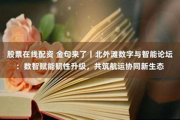 股票在线配资 金句来了丨北外滩数字与智能论坛：数智赋能韧性升级，共筑航运协同新生态