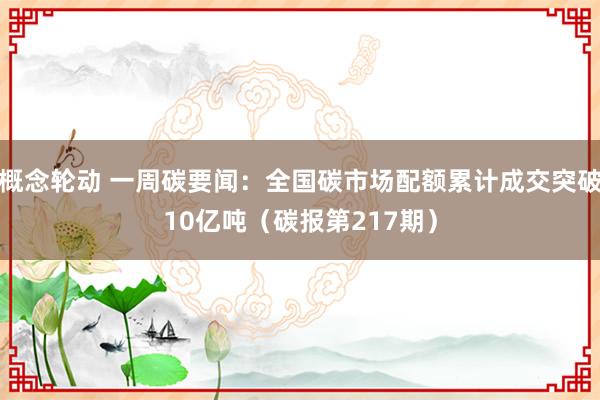 概念轮动 一周碳要闻：全国碳市场配额累计成交突破10亿吨（碳报第217期）