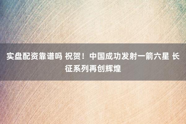 实盘配资靠谱吗 祝贺！中国成功发射一箭六星 长征系列再创辉煌