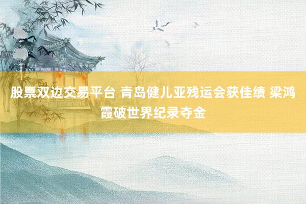 股票双边交易平台 青岛健儿亚残运会获佳绩 梁鸿霞破世界纪录夺金