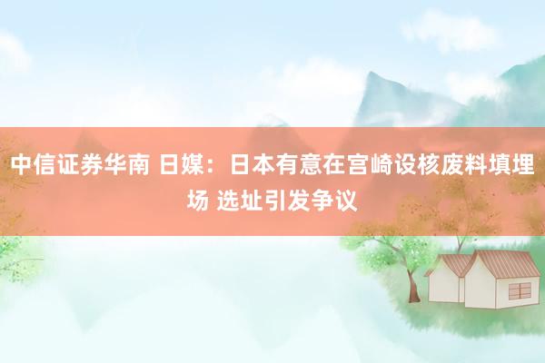中信证券华南 日媒：日本有意在宫崎设核废料填埋场 选址引发争议