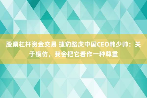 股票杠杆资金交易 捷豹路虎中国CEO韩少帅：关于模仿，我会把它看作一种尊重