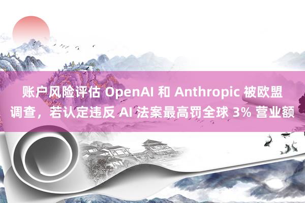 账户风险评估 OpenAI 和 Anthropic 被欧盟调查，若认定违反 AI 法案最高罚全球 3% 营业额