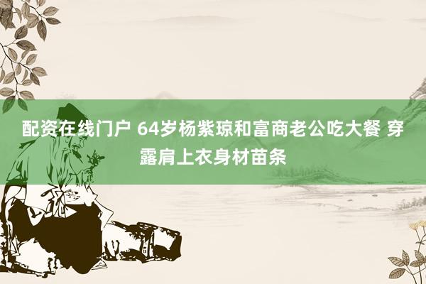 配资在线门户 64岁杨紫琼和富商老公吃大餐 穿露肩上衣身材苗条
