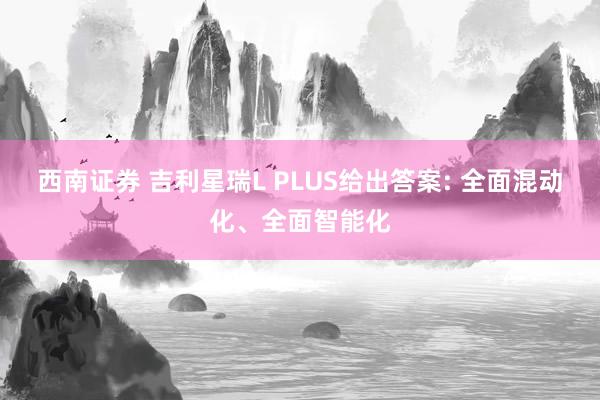 西南证券 吉利星瑞L PLUS给出答案: 全面混动化、全面智能化
