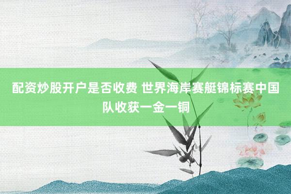 配资炒股开户是否收费 世界海岸赛艇锦标赛中国队收获一金一铜