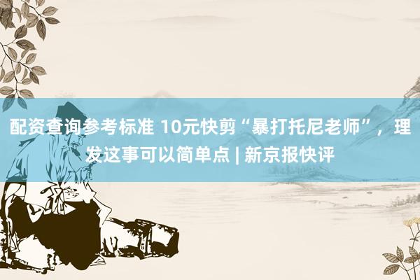 配资查询参考标准 10元快剪“暴打托尼老师”,理发这事可以简单点 | 新京报快评